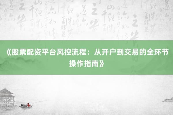《股票配资平台风控流程：从开户到交易的全环节操作指南》