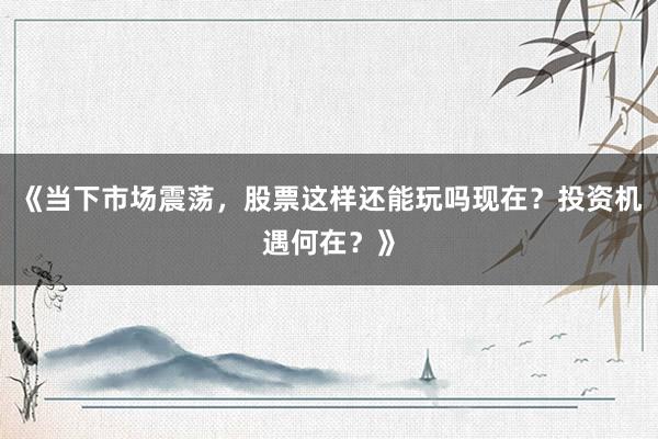 《当下市场震荡，股票这样还能玩吗现在？投资机遇何在？》