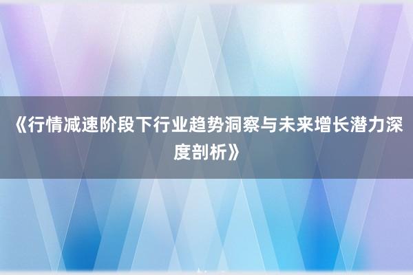 《行情减速阶段下行业趋势洞察与未来增长潜力深度剖析》