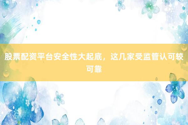 股票配资平台安全性大起底，这几家受监管认可较可靠