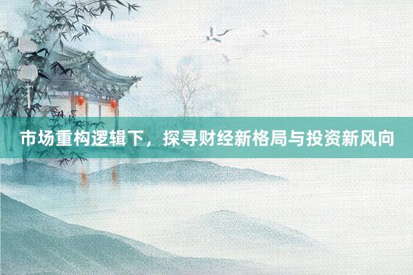 市场重构逻辑下，探寻财经新格局与投资新风向