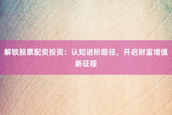 解锁股票配资投资：认知进阶路径，开启财富增值新征程