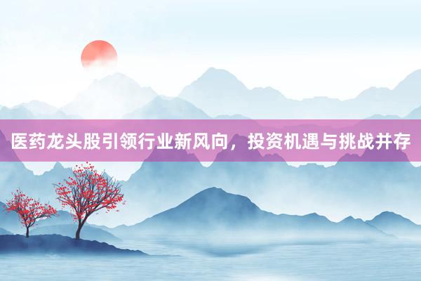 医药龙头股引领行业新风向，投资机遇与挑战并存