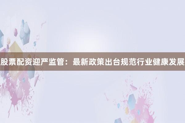 股票配资迎严监管：最新政策出台规范行业健康发展