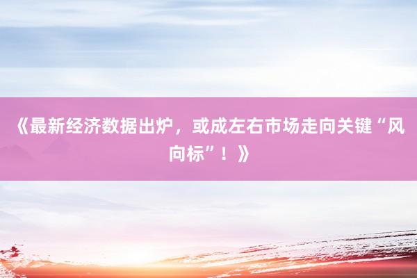 《最新经济数据出炉，或成左右市场走向关键“风向标”！》