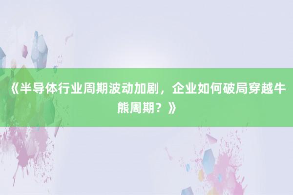 《半导体行业周期波动加剧，企业如何破局穿越牛熊周期？》