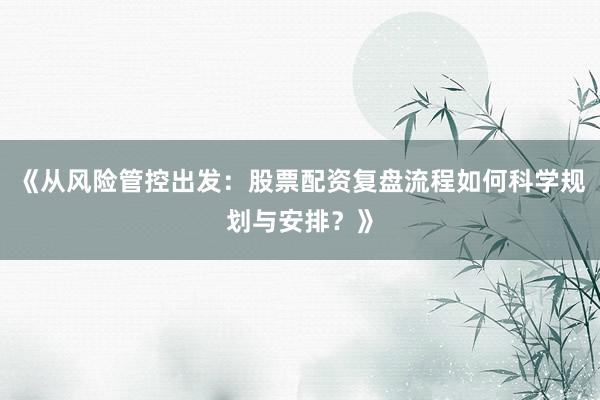 《从风险管控出发：股票配资复盘流程如何科学规划与安排？》