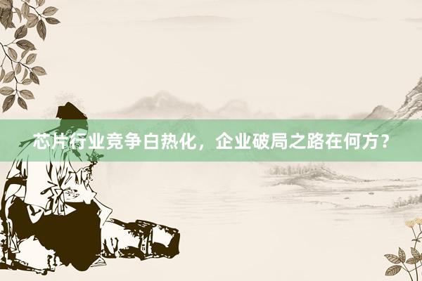 芯片行业竞争白热化，企业破局之路在何方？