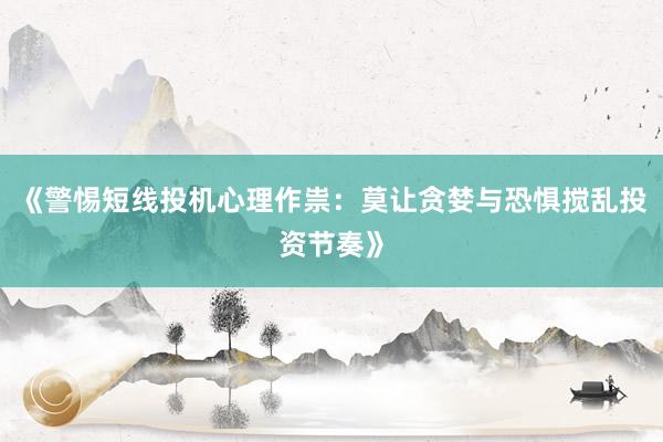 《警惕短线投机心理作祟：莫让贪婪与恐惧搅乱投资节奏》